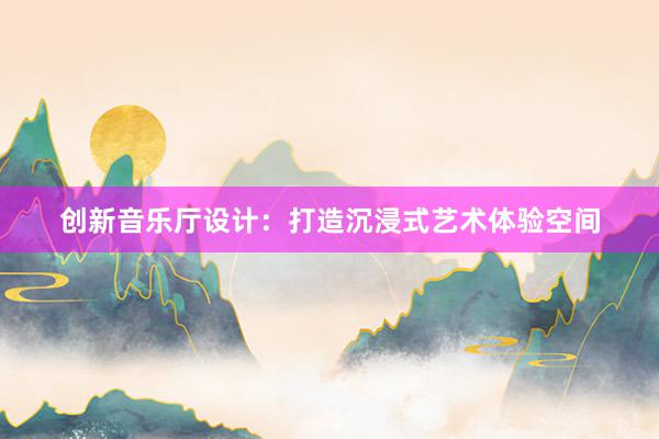 创新音乐厅设计：打造沉浸式艺术体验空间